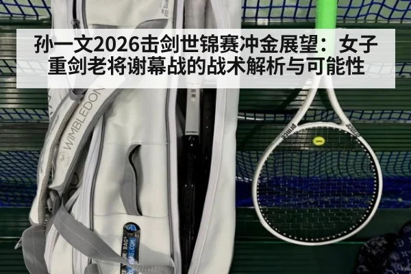孙一文2026击剑世锦赛冲金展望：女子重剑老将谢幕战的战术解析与可能性