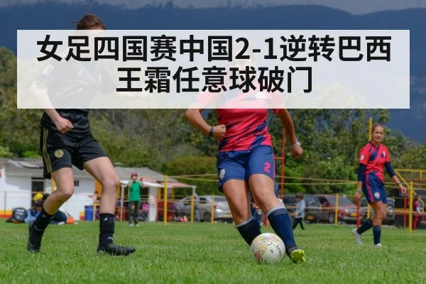 女足四国赛中国2-1逆转巴西 王霜任意球破门