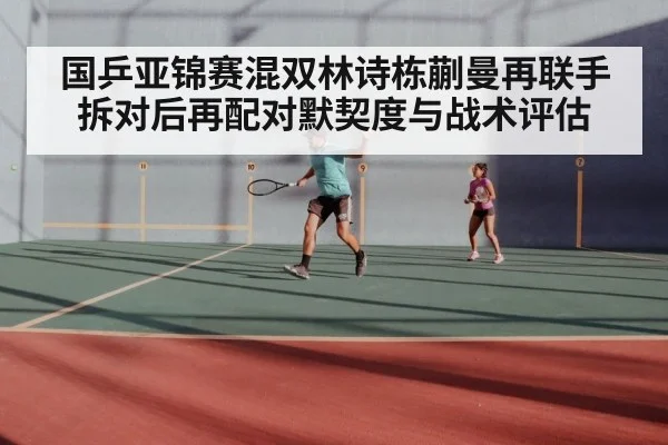 国乒亚锦赛混双林诗栋蒯曼再联手 拆对后再配对默契度与战术评估