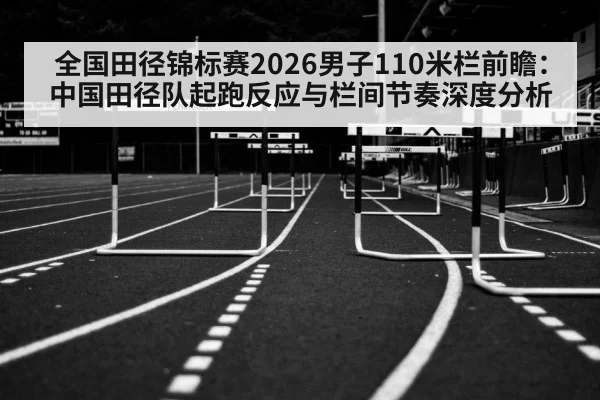 全国田径锦标赛2026男子110米栏前瞻：中国田径队起跑反应与栏间节奏深度分析