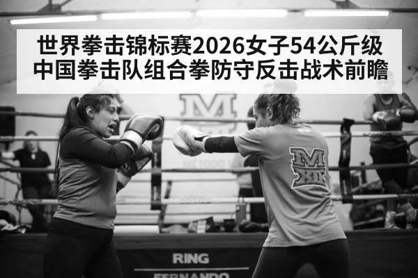 世界拳击锦标赛2026女子54公斤级 中国拳击队组合拳防守反击战术前瞻