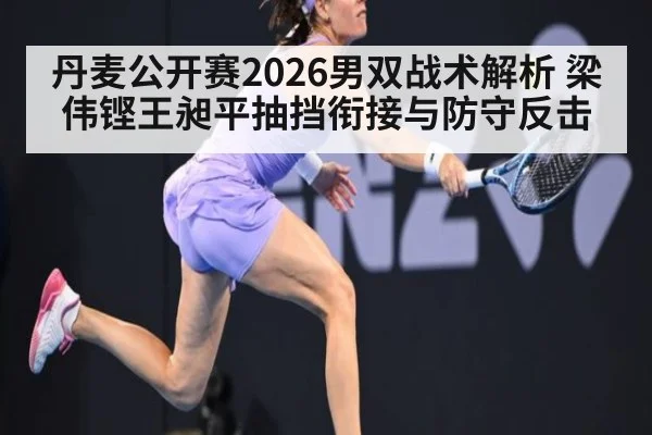 丹麦公开赛2026男双战术解析 梁伟铿王昶平抽挡衔接与防守反击