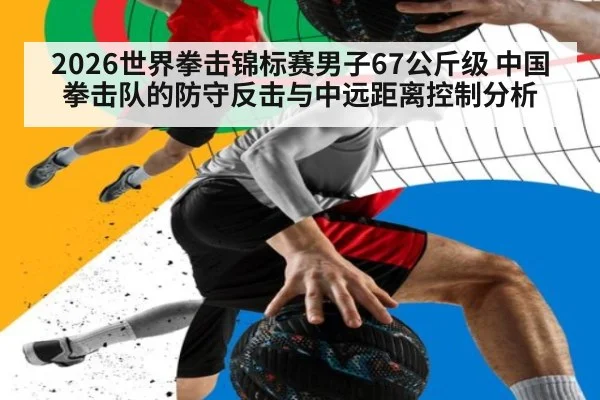 2026世界拳击锦标赛男子67公斤级 中国拳击队的防守反击与中远距离控制分析