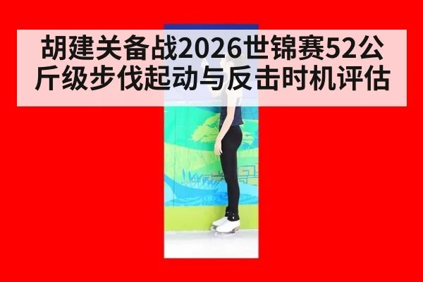 胡建关备战2026世锦赛52公斤级步伐起动与反击时机评估