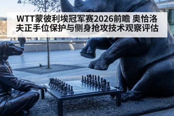 WTT蒙彼利埃冠军赛2026前瞻 奥恰洛夫正手位保护与侧身抢攻技术观察评估